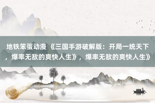 地铁笨蛋动漫 《三国手游破解版：开局一统天下，爆率无敌的爽快人生》，爆率无敌的爽快人生》