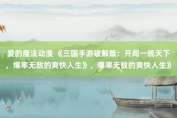 爱的魔法动漫 《三国手游破解版：开局一统天下，爆率无敌的爽快人生》，爆率无敌的爽快人生》