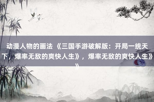动漫人物的画法 《三国手游破解版：开局一统天下，爆率无敌的爽快人生》，爆率无敌的爽快人生》