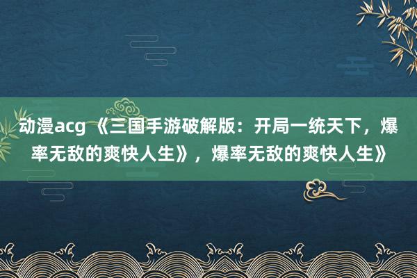 动漫acg 《三国手游破解版：开局一统天下，爆率无敌的爽快人生》，爆率无敌的爽快人生》