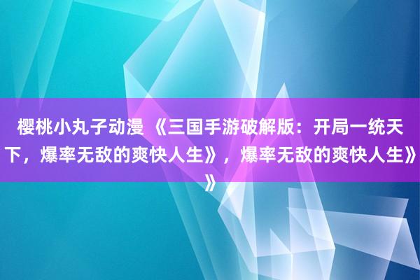 樱桃小丸子动漫 《三国手游破解版：开局一统天下，爆率无敌的爽快人生》，爆率无敌的爽快人生》