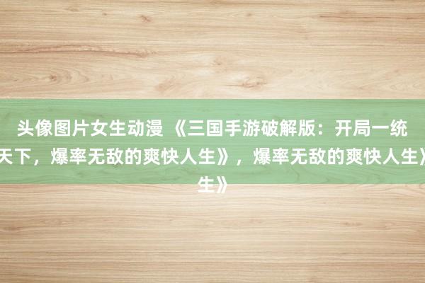 头像图片女生动漫 《三国手游破解版：开局一统天下，爆率无敌的爽快人生》，爆率无敌的爽快人生》