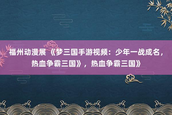 福州动漫展 《梦三国手游视频：少年一战成名，热血争霸三国》，热血争霸三国》