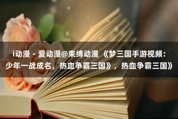 i动漫 - 爱动漫@束缚动漫 《梦三国手游视频：少年一战成名，热血争霸三国》，热血争霸三国》