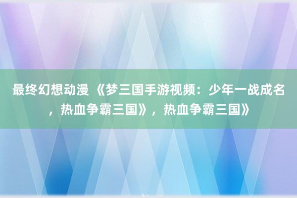 最终幻想动漫 《梦三国手游视频：少年一战成名，热血争霸三国》，热血争霸三国》