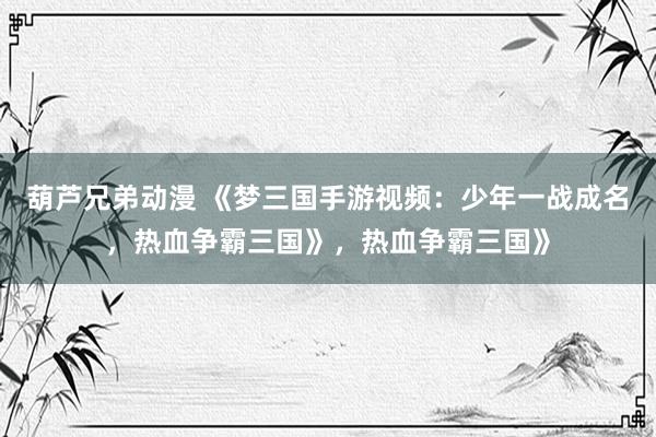 葫芦兄弟动漫 《梦三国手游视频：少年一战成名，热血争霸三国》，热血争霸三国》
