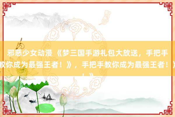 邪恶少女动漫 《梦三国手游礼包大放送，手把手教你成为最强王者！》，手把手教你成为最强王者！》