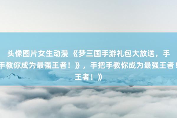 头像图片女生动漫 《梦三国手游礼包大放送，手把手教你成为最强王者！》，手把手教你成为最强王者！》