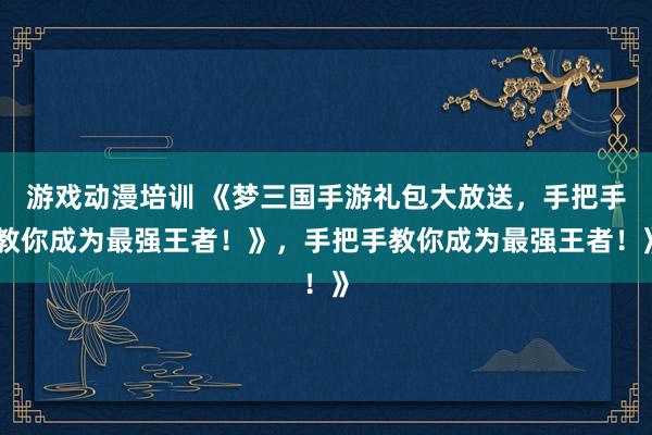 游戏动漫培训 《梦三国手游礼包大放送，手把手教你成为最强王者！》，手把手教你成为最强王者！》