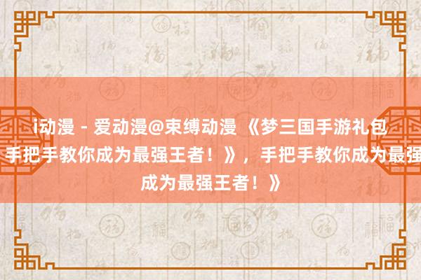 i动漫 - 爱动漫@束缚动漫 《梦三国手游礼包大放送，手把手教你成为最强王者！》，手把手教你成为最强王者！》