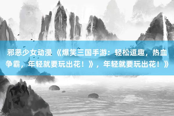 邪恶少女动漫 《爆笑三国手游：轻松逗趣，热血争霸，年轻就要玩出花！》，年轻就要玩出花！》