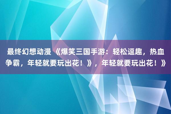 最终幻想动漫 《爆笑三国手游：轻松逗趣，热血争霸，年轻就要玩出花！》，年轻就要玩出花！》