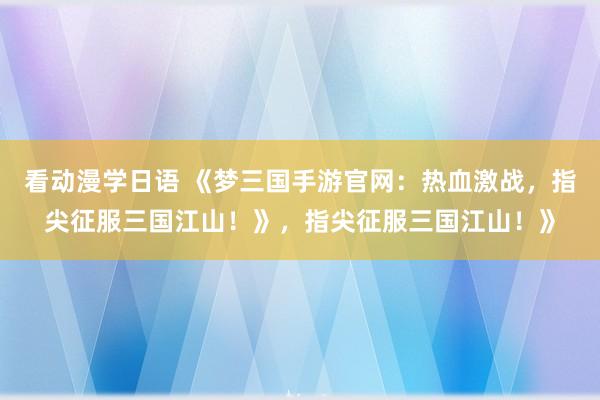 看动漫学日语 《梦三国手游官网：热血激战，指尖征服三国江山！》，指尖征服三国江山！》