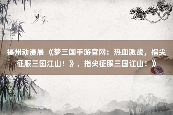 福州动漫展 《梦三国手游官网：热血激战，指尖征服三国江山！》，指尖征服三国江山！》
