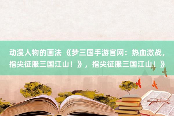 动漫人物的画法 《梦三国手游官网：热血激战，指尖征服三国江山！》，指尖征服三国江山！》