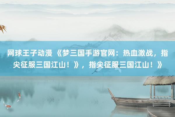 网球王子动漫 《梦三国手游官网：热血激战，指尖征服三国江山！》，指尖征服三国江山！》