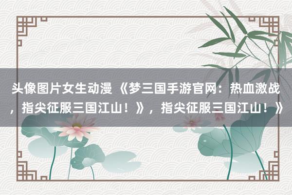 头像图片女生动漫 《梦三国手游官网：热血激战，指尖征服三国江山！》，指尖征服三国江山！》