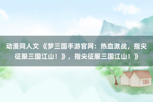 动漫同人文 《梦三国手游官网：热血激战，指尖征服三国江山！》，指尖征服三国江山！》