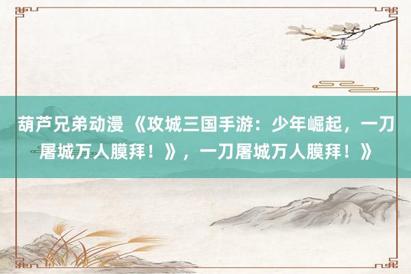 葫芦兄弟动漫 《攻城三国手游：少年崛起，一刀屠城万人膜拜！》，一刀屠城万人膜拜！》