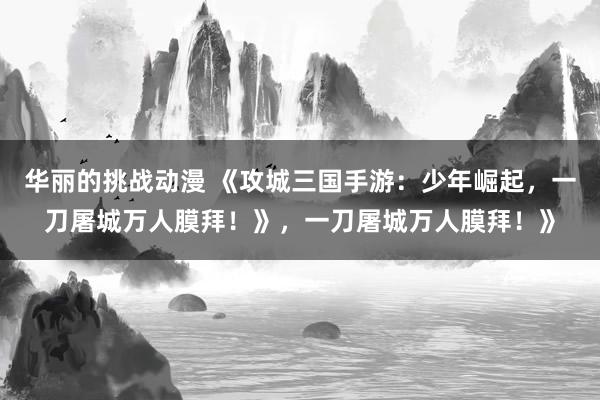 华丽的挑战动漫 《攻城三国手游：少年崛起，一刀屠城万人膜拜！》，一刀屠城万人膜拜！》