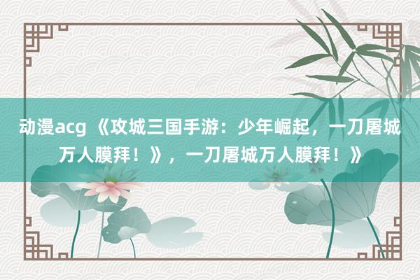 动漫acg 《攻城三国手游：少年崛起，一刀屠城万人膜拜！》，一刀屠城万人膜拜！》
