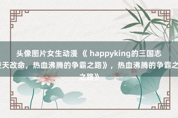 头像图片女生动漫 《 happyking的三国志：逆天改命，热血沸腾的争霸之路》，热血沸腾的争霸之路》