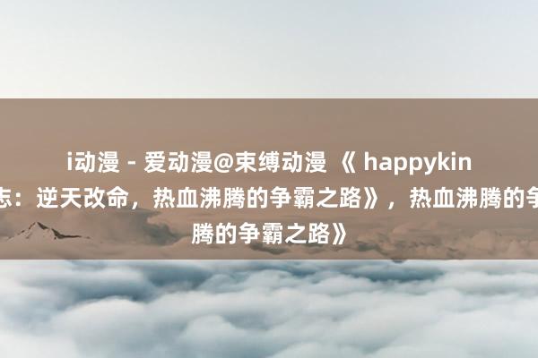 i动漫 - 爱动漫@束缚动漫 《 happyking的三国志：逆天改命，热血沸腾的争霸之路》，热血沸腾的争霸之路》