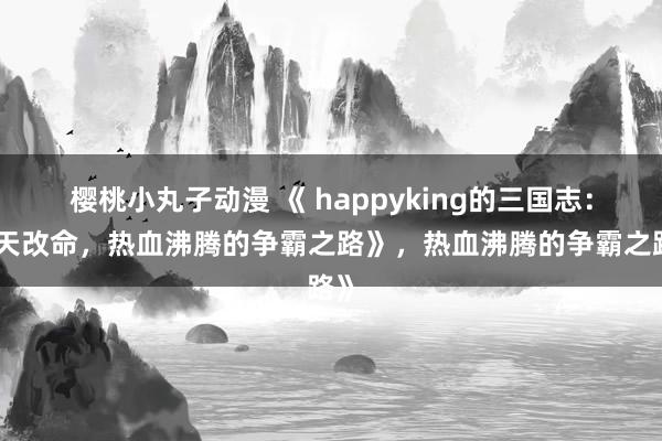 樱桃小丸子动漫 《 happyking的三国志：逆天改命，热血沸腾的争霸之路》，热血沸腾的争霸之路》