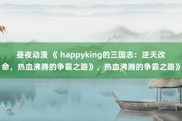 昼夜动漫 《 happyking的三国志：逆天改命，热血沸腾的争霸之路》，热血沸腾的争霸之路》