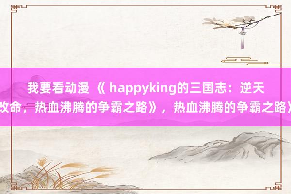我要看动漫 《 happyking的三国志：逆天改命，热血沸腾的争霸之路》，热血沸腾的争霸之路》