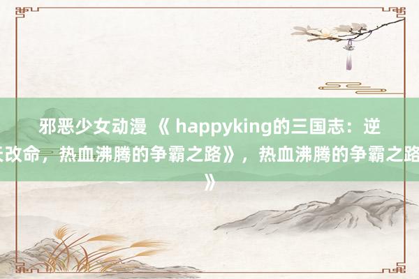 邪恶少女动漫 《 happyking的三国志：逆天改命，热血沸腾的争霸之路》，热血沸腾的争霸之路》