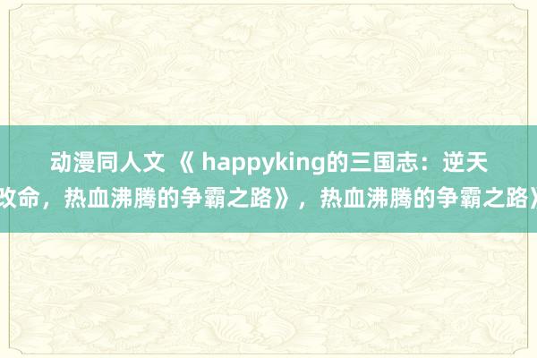 动漫同人文 《 happyking的三国志：逆天改命，热血沸腾的争霸之路》，热血沸腾的争霸之路》