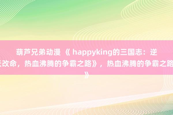 葫芦兄弟动漫 《 happyking的三国志：逆天改命，热血沸腾的争霸之路》，热血沸腾的争霸之路》
