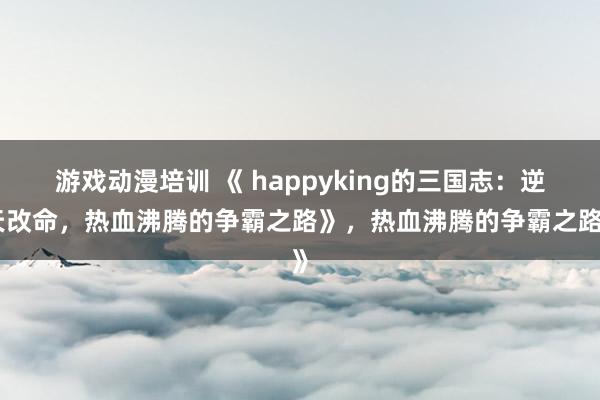 游戏动漫培训 《 happyking的三国志：逆天改命，热血沸腾的争霸之路》，热血沸腾的争霸之路》