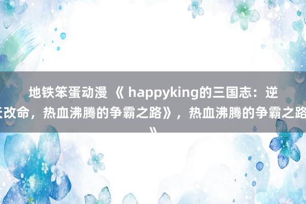 地铁笨蛋动漫 《 happyking的三国志：逆天改命，热血沸腾的争霸之路》，热血沸腾的争霸之路》