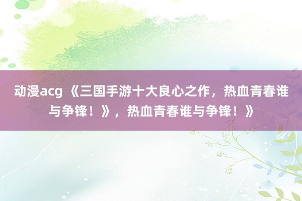 动漫acg 《三国手游十大良心之作，热血青春谁与争锋！》，热血青春谁与争锋！》
