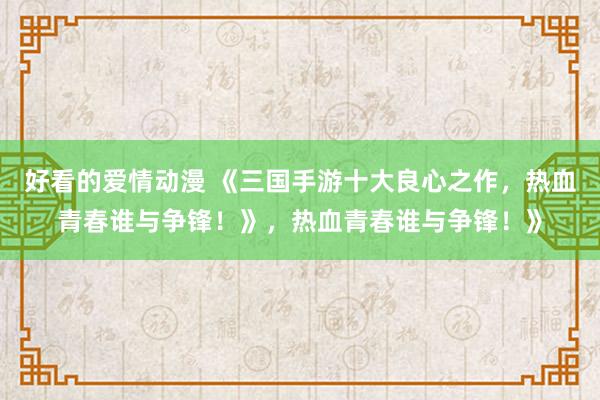 好看的爱情动漫 《三国手游十大良心之作，热血青春谁与争锋！》，热血青春谁与争锋！》