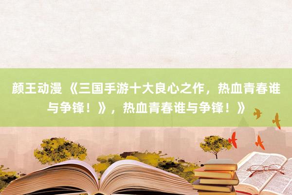 颜王动漫 《三国手游十大良心之作，热血青春谁与争锋！》，热血青春谁与争锋！》