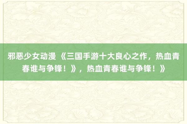 邪恶少女动漫 《三国手游十大良心之作，热血青春谁与争锋！》，热血青春谁与争锋！》