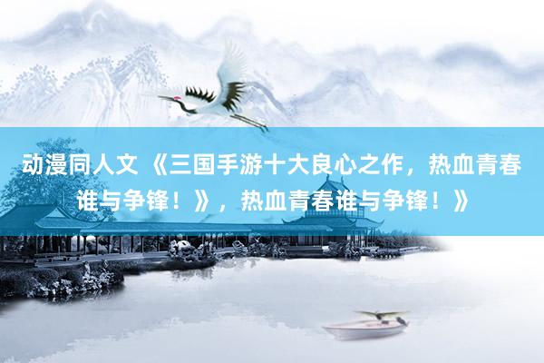 动漫同人文 《三国手游十大良心之作，热血青春谁与争锋！》，热血青春谁与争锋！》