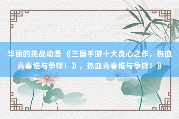 华丽的挑战动漫 《三国手游十大良心之作，热血青春谁与争锋！》，热血青春谁与争锋！》