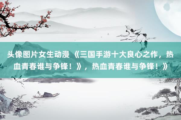 头像图片女生动漫 《三国手游十大良心之作，热血青春谁与争锋！》，热血青春谁与争锋！》
