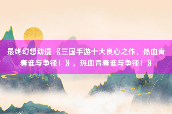 最终幻想动漫 《三国手游十大良心之作，热血青春谁与争锋！》，热血青春谁与争锋！》