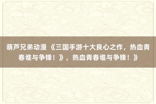 葫芦兄弟动漫 《三国手游十大良心之作，热血青春谁与争锋！》，热血青春谁与争锋！》