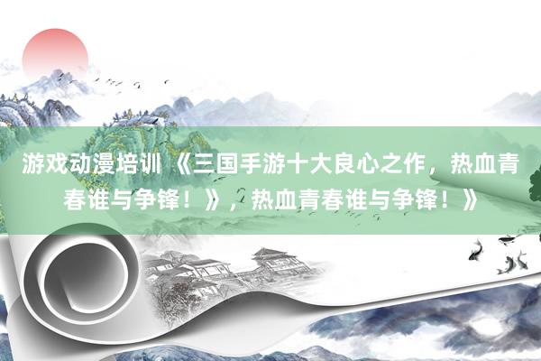 游戏动漫培训 《三国手游十大良心之作，热血青春谁与争锋！》，热血青春谁与争锋！》