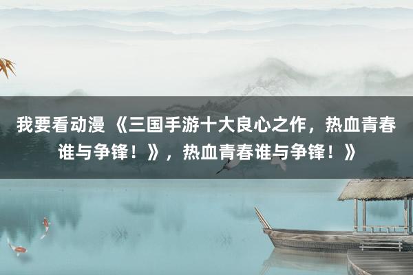 我要看动漫 《三国手游十大良心之作，热血青春谁与争锋！》，热血青春谁与争锋！》