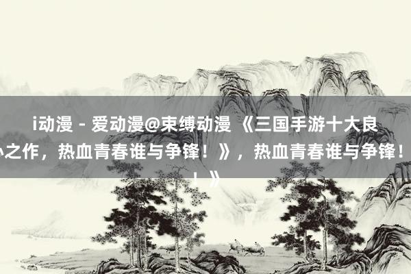 i动漫 - 爱动漫@束缚动漫 《三国手游十大良心之作，热血青春谁与争锋！》，热血青春谁与争锋！》