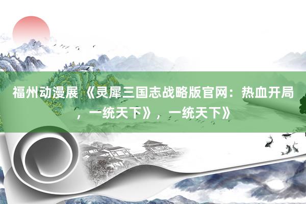 福州动漫展 《灵犀三国志战略版官网：热血开局，一统天下》，一统天下》