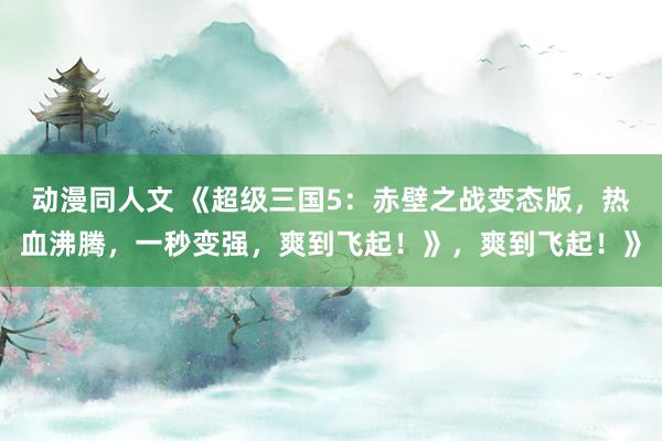 动漫同人文 《超级三国5：赤壁之战变态版，热血沸腾，一秒变强，爽到飞起！》，爽到飞起！》