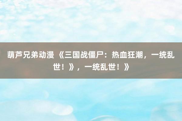 葫芦兄弟动漫 《三国战僵尸：热血狂潮，一统乱世！》，一统乱世！》